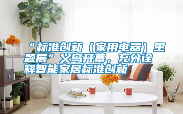 “標準創新（家用電器）主題展”義烏開幕，充分詮釋智能家居標準創新