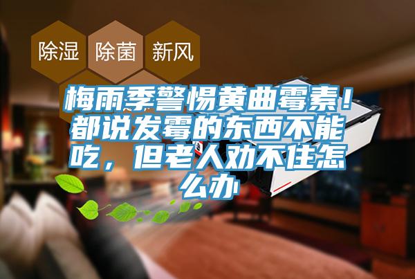 梅雨季警惕黃曲黴素！都說發黴的東西不能吃，但老人勸不住怎麽辦