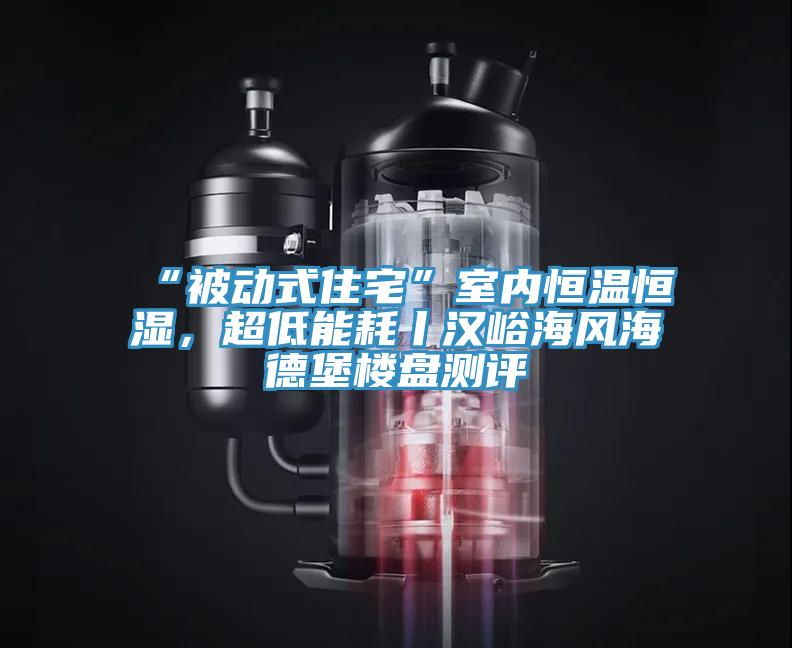 “被動式住宅”室內恒溫恒濕，超低能耗丨漢峪海風海德堡樓盤測評