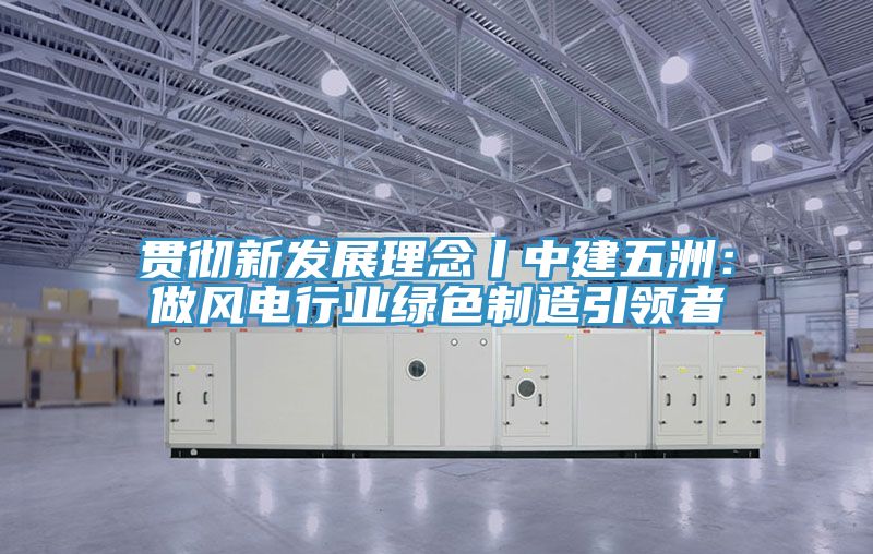 貫徹新發展理念丨中建五洲：做風電行業綠色製造引領者